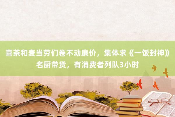 喜茶和麦当劳们卷不动廉价，集体求《一饭封神》名厨带货，有消费者列队3小时